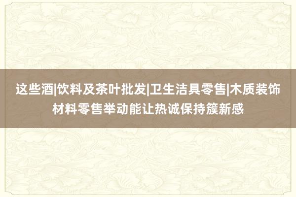 这些酒|饮料及茶叶批发|卫生洁具零售|木质装饰材料零售举动能让热诚保持簇新感